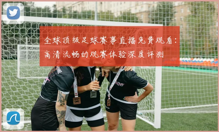 全球顶级足球赛事直播免费观看：高清流畅的观赛体验深度评测