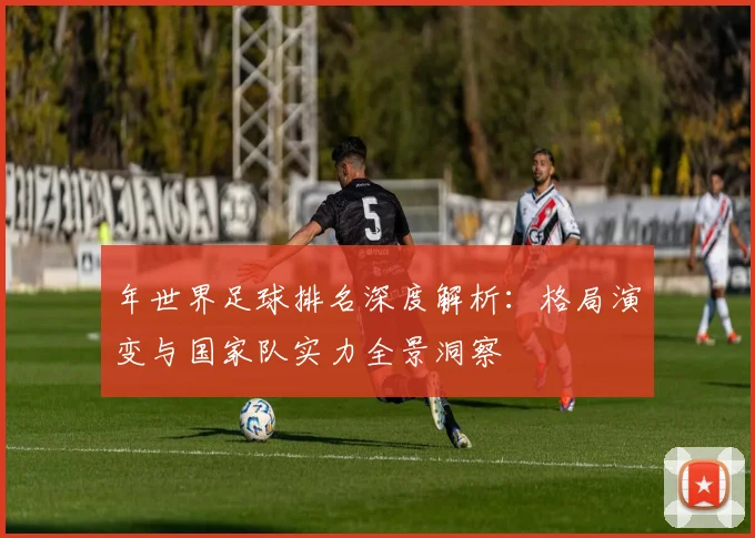 年世界足球排名深度解析：格局演变与国家队实力全景洞察