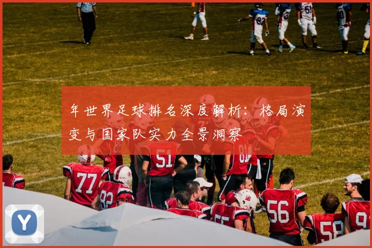 年世界足球排名深度解析：格局演变与国家队实力全景洞察