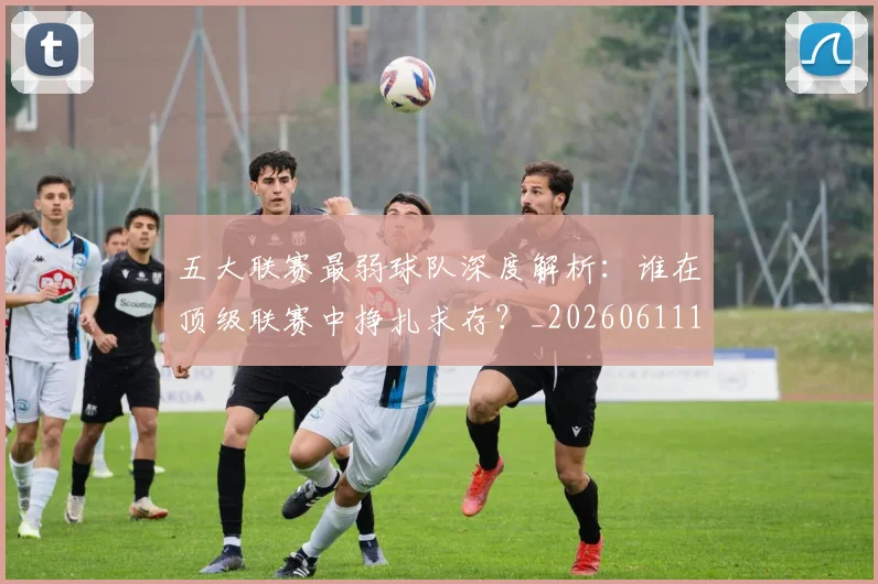 五大联赛最弱球队深度解析：谁在顶级联赛中挣扎求存？_20260611141716